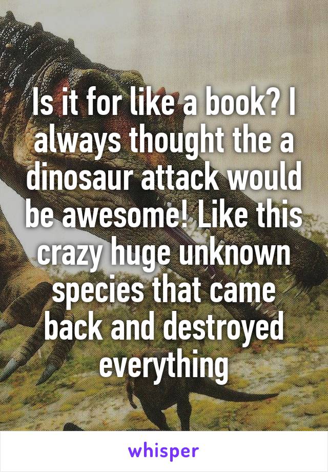 Is it for like a book? I always thought the a dinosaur attack would be awesome! Like this crazy huge unknown species that came back and destroyed everything