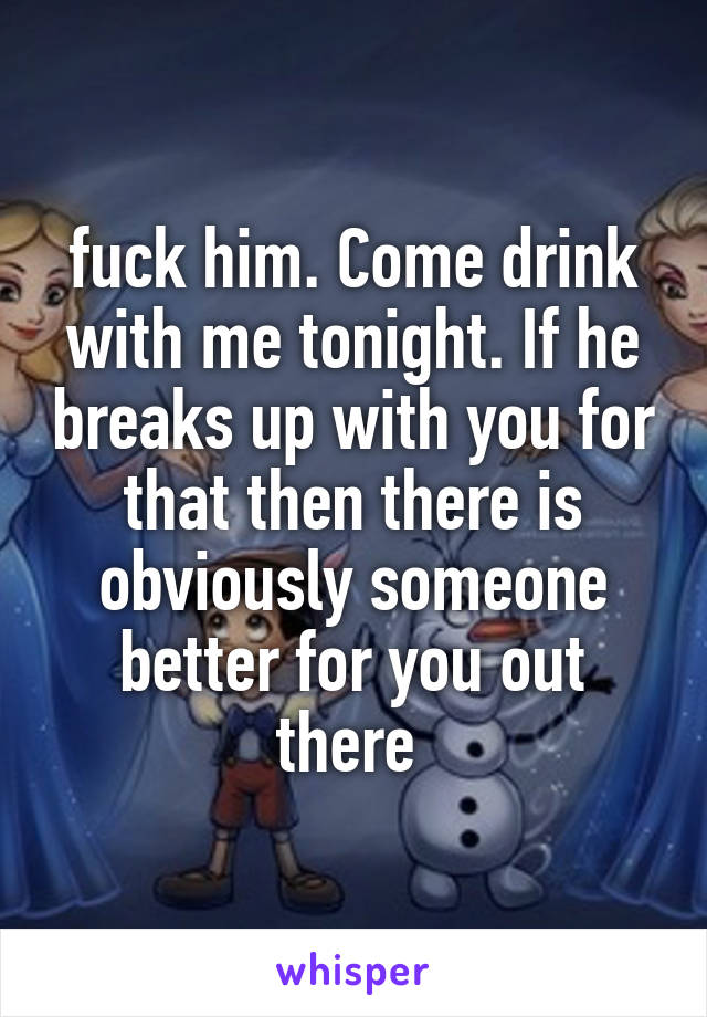 fuck him. Come drink with me tonight. If he breaks up with you for that then there is obviously someone better for you out there 