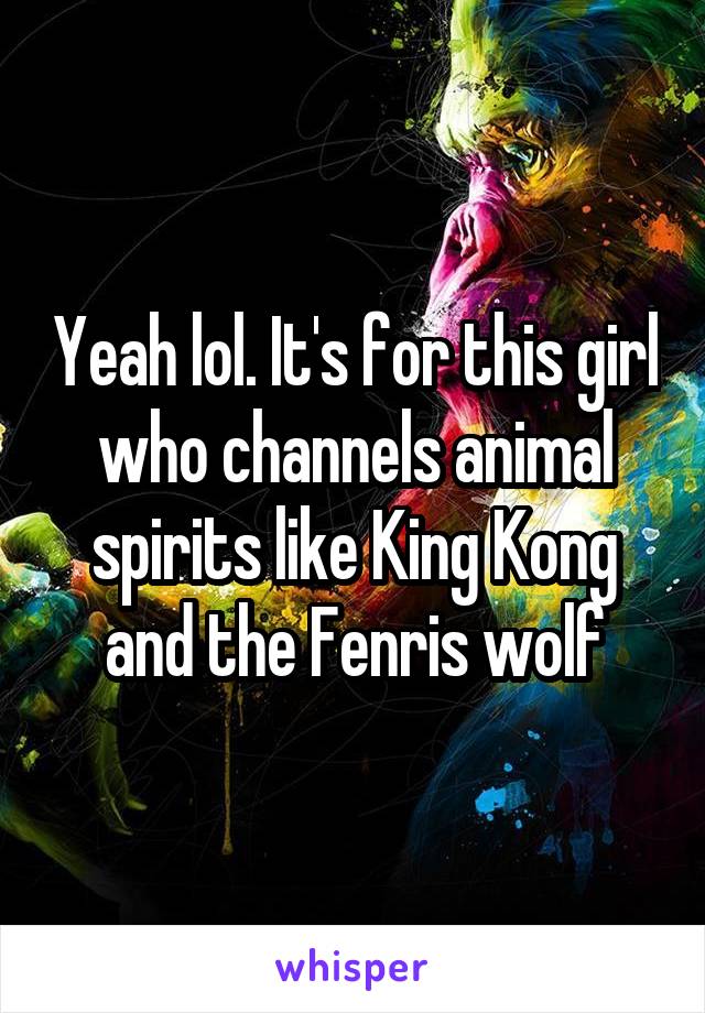 Yeah lol. It's for this girl who channels animal spirits like King Kong and the Fenris wolf