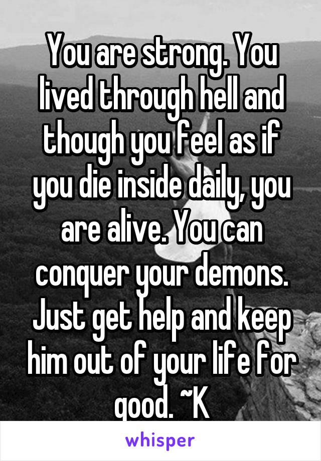 You are strong. You lived through hell and though you feel as if you die inside daily, you are alive. You can conquer your demons. Just get help and keep him out of your life for good. ~K
