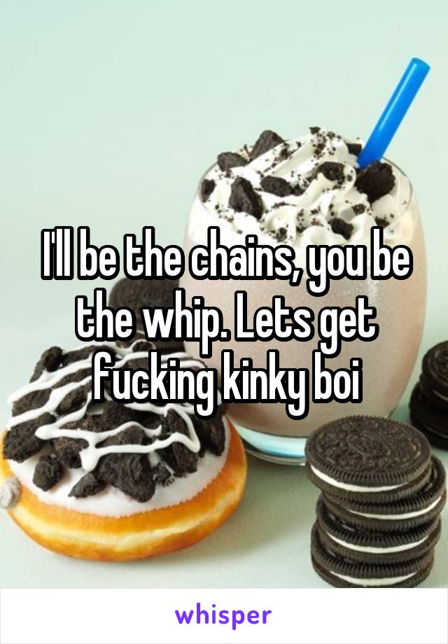I'll be the chains, you be the whip. Lets get fucking kinky boi