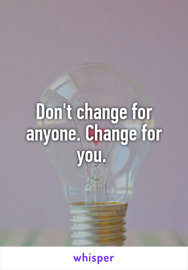 Don't change for anyone. Change for you. 