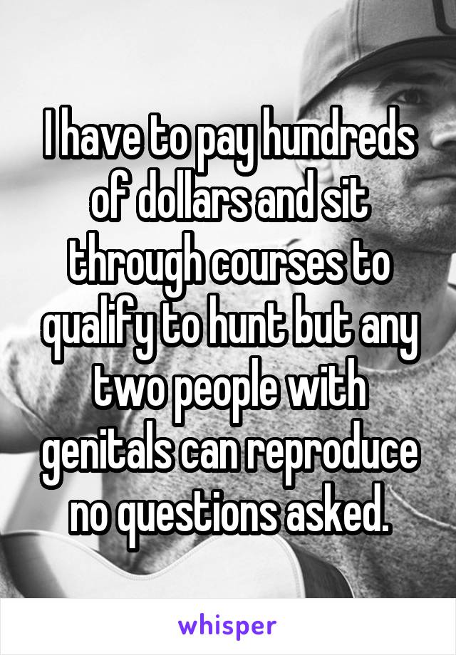 I have to pay hundreds of dollars and sit through courses to qualify to hunt but any two people with genitals can reproduce no questions asked.