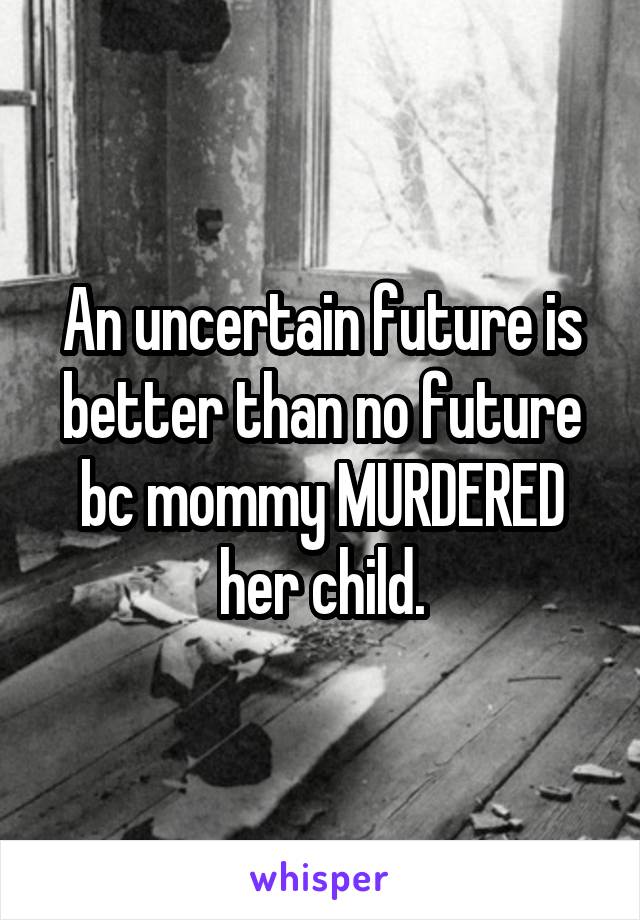 An uncertain future is better than no future bc mommy MURDERED her child.