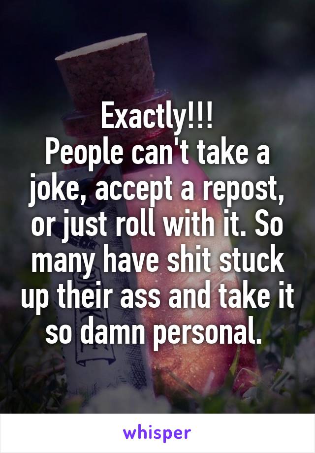 Exactly!!!
People can't take a joke, accept a repost, or just roll with it. So many have shit stuck up their ass and take it so damn personal. 