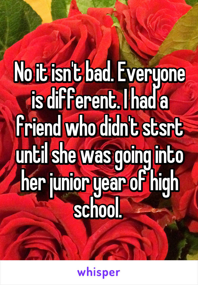 No it isn't bad. Everyone is different. I had a friend who didn't stsrt until she was going into her junior year of high school. 