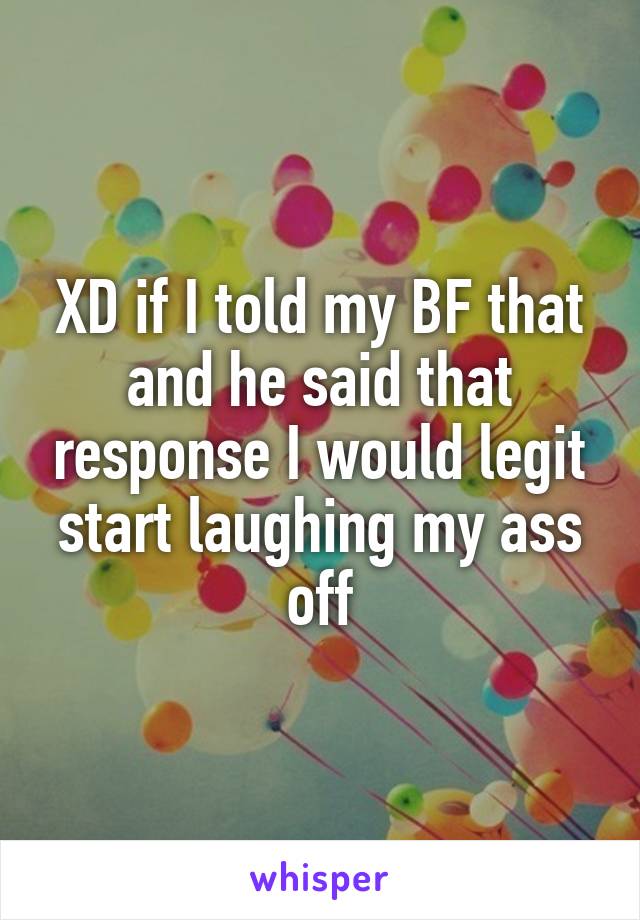 XD if I told my BF that and he said that response I would legit start laughing my ass off