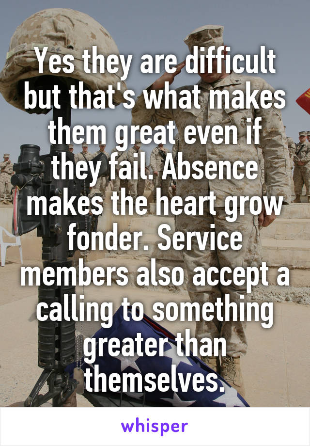 Yes they are difficult but that's what makes them great even if they fail. Absence makes the heart grow fonder. Service members also accept a calling to something greater than themselves.