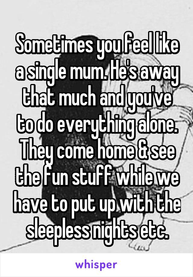 Sometimes you feel like a single mum. He's away that much and you've to do everything alone. They come home & see the fun stuff while we have to put up with the sleepless nights etc.