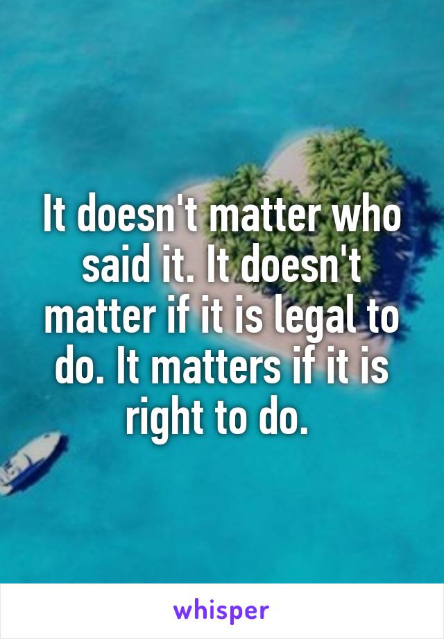 It doesn't matter who said it. It doesn't matter if it is legal to do. It matters if it is right to do. 