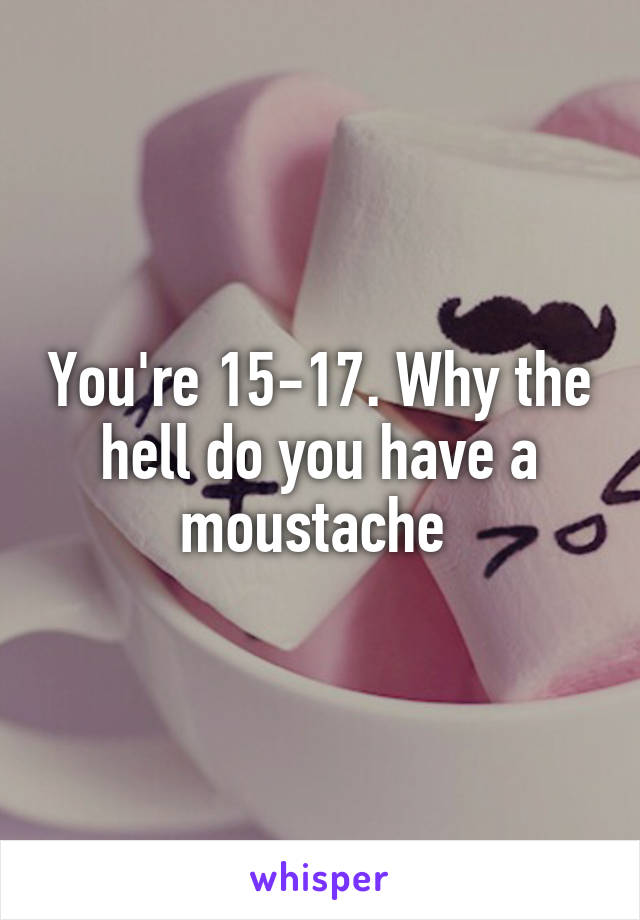 You're 15-17. Why the hell do you have a moustache 