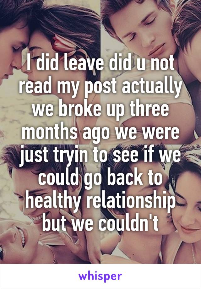 I did leave did u not read my post actually we broke up three months ago we were just tryin to see if we could go back to healthy relationship but we couldn't