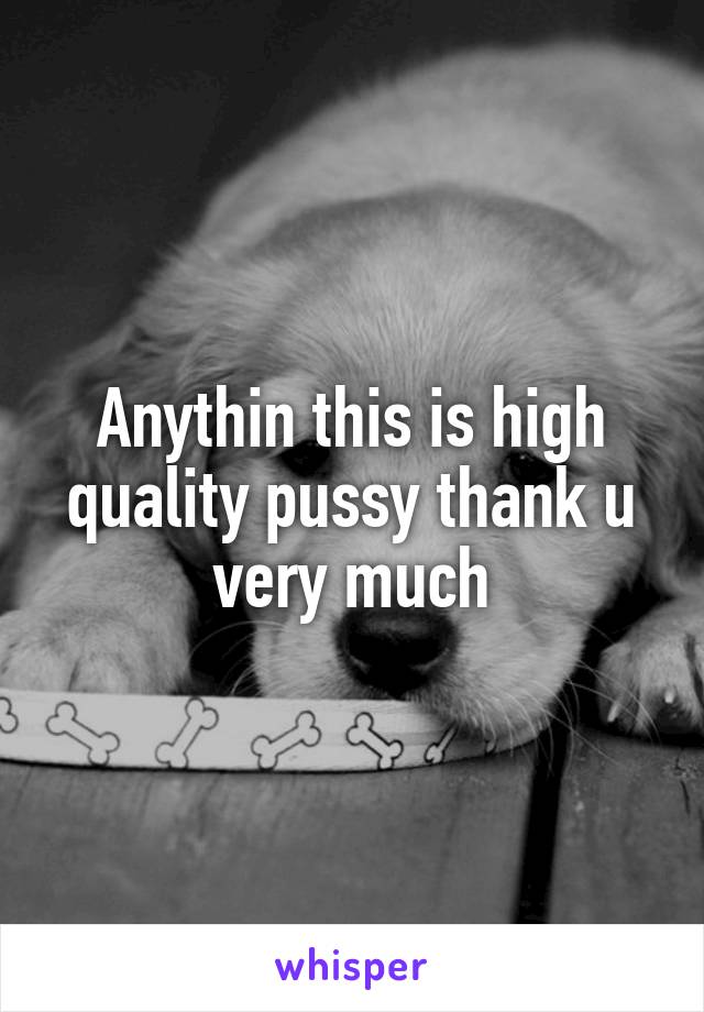 Anythin this is high quality pussy thank u very much