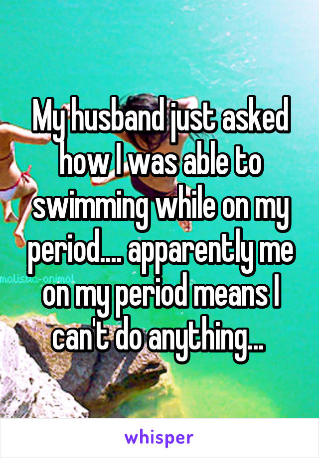 My husband just asked how I was able to swimming while on my period.... apparently me on my period means I can't do anything... 