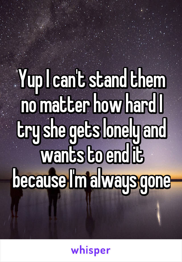 Yup I can't stand them no matter how hard I try she gets lonely and wants to end it because I'm always gone