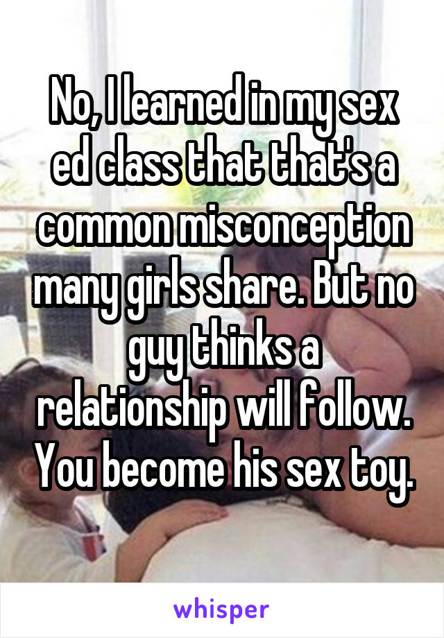 No, I learned in my sex ed class that that's a common misconception many girls share. But no guy thinks a relationship will follow. You become his sex toy. 
