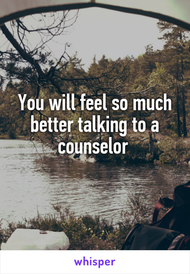 You will feel so much better talking to a counselor 
