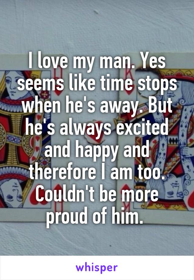 I love my man. Yes seems like time stops when he's away. But he's always excited and happy and therefore I am too. Couldn't be more proud of him. 