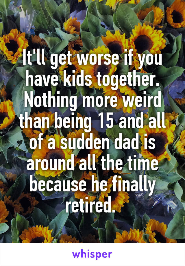 It'll get worse if you have kids together. Nothing more weird than being 15 and all of a sudden dad is around all the time because he finally retired. 