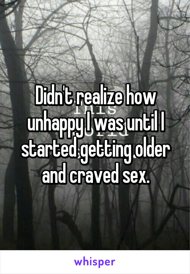 Didn't realize how unhappy I was until I started getting older and craved sex.