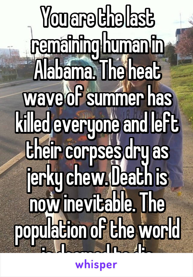 You are the last remaining human in Alabama. The heat wave of summer has killed everyone and left their corpses dry as jerky chew. Death is now inevitable. The population of the world is doomed to die