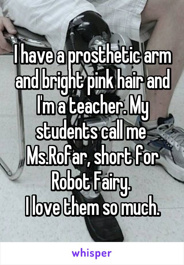 I have a prosthetic arm and bright pink hair and I'm a teacher. My students call me 
Ms.Rofar, short for Robot Fairy. 
I love them so much.