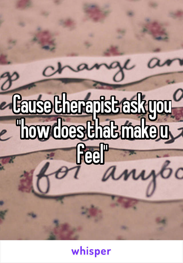 Cause therapist ask you "how does that make u feel"