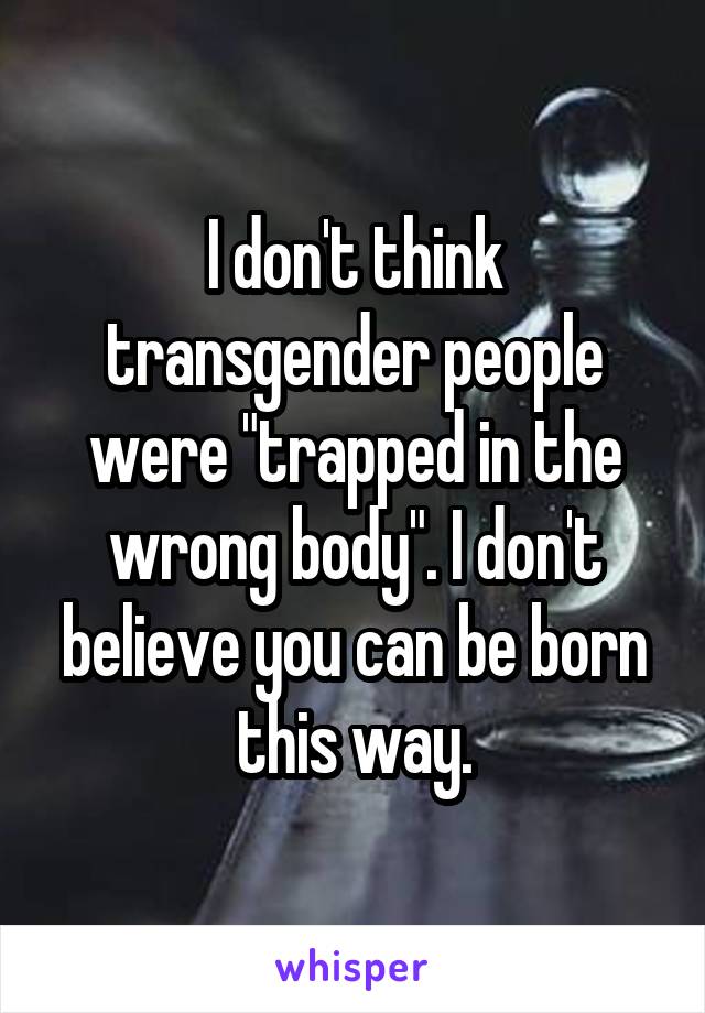 I don't think transgender people were "trapped in the wrong body". I don't believe you can be born this way.