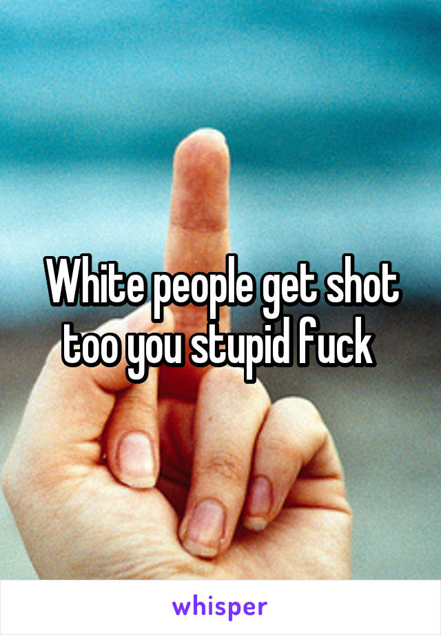 White people get shot too you stupid fuck 