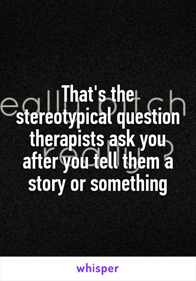 That's the stereotypical question therapists ask you after you tell them a story or something