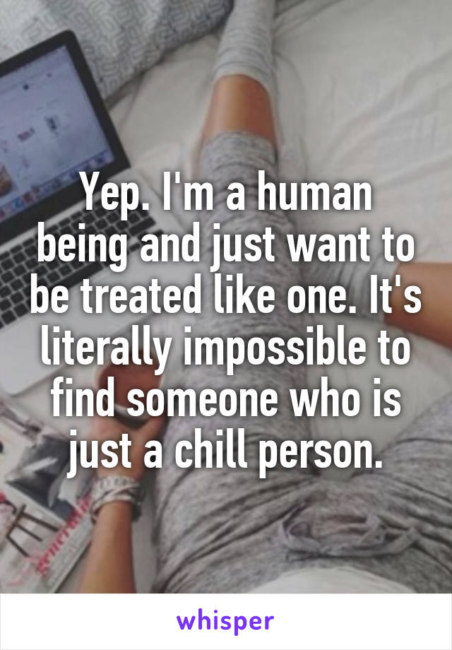 Yep. I'm a human being and just want to be treated like one. It's literally impossible to find someone who is just a chill person.