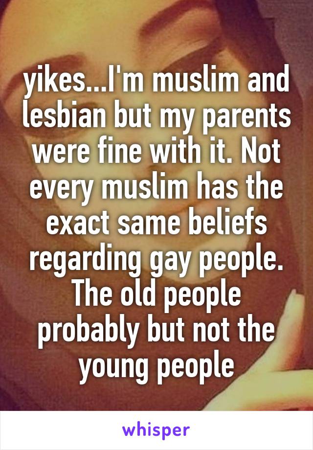 yikes...I'm muslim and lesbian but my parents were fine with it. Not every muslim has the exact same beliefs regarding gay people. The old people probably but not the young people