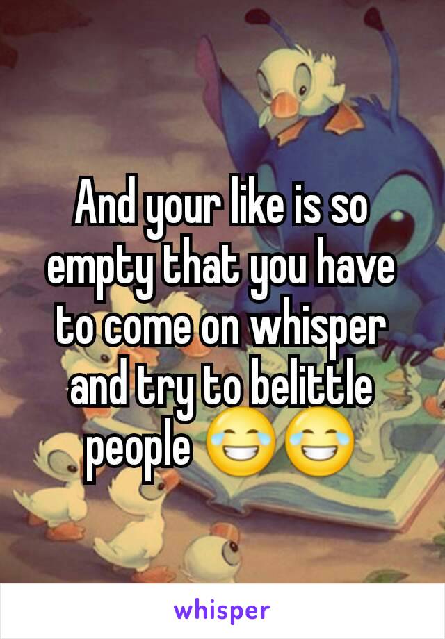 And your like is so empty that you have to come on whisper and try to belittle people 😂😂