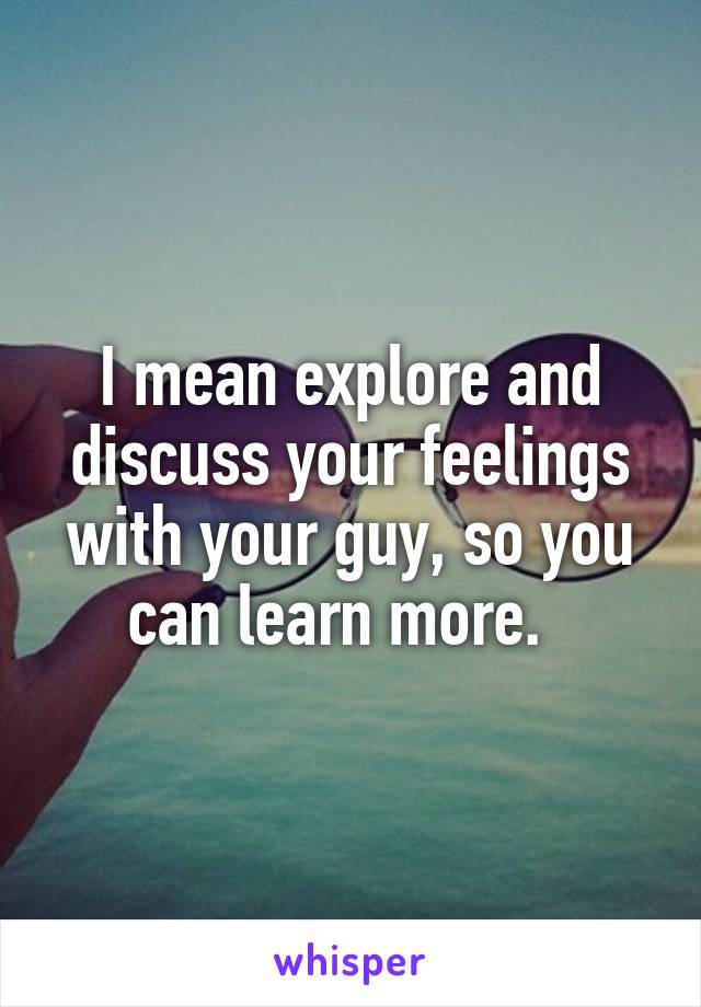I mean explore and discuss your feelings with your guy, so you can learn more.  