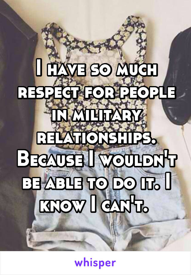 I have so much respect for people in military relationships. Because I wouldn't be able to do it. I know I can't. 