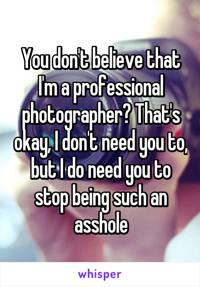 You don't believe that I'm a professional photographer? That's okay, I don't need you to, but I do need you to stop being such an asshole