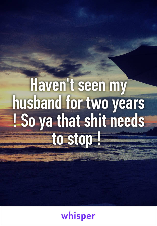 Haven't seen my husband for two years ! So ya that shit needs to stop ! 