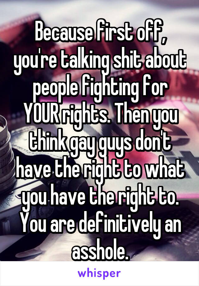 Because first off, you're talking shit about people fighting for YOUR rights. Then you think gay guys don't have the right to what you have the right to. You are definitively an asshole.