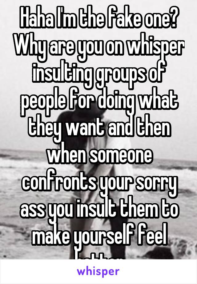 Haha I'm the fake one? Why are you on whisper insulting groups of people for doing what they want and then when someone confronts your sorry ass you insult them to make yourself feel better