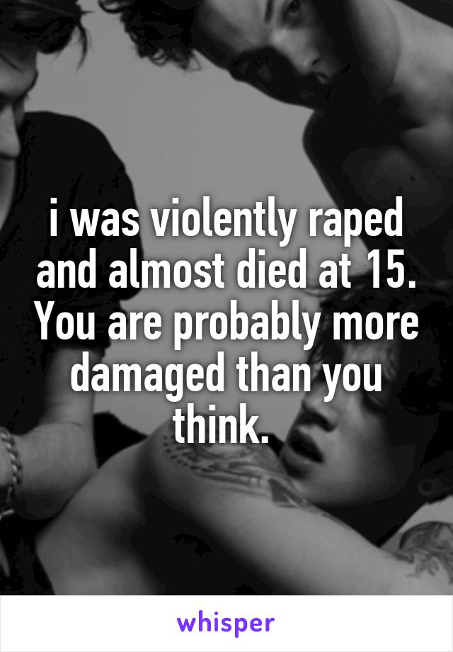 i was violently raped and almost died at 15. You are probably more damaged than you think. 