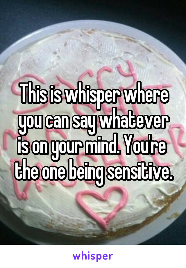 This is whisper where you can say whatever is on your mind. You're  the one being sensitive.