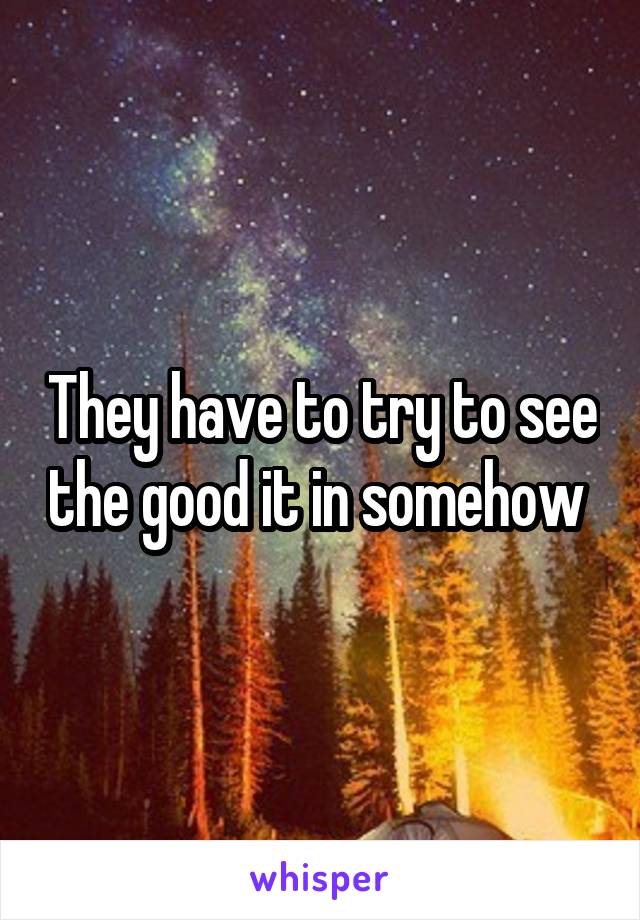 They have to try to see the good it in somehow 