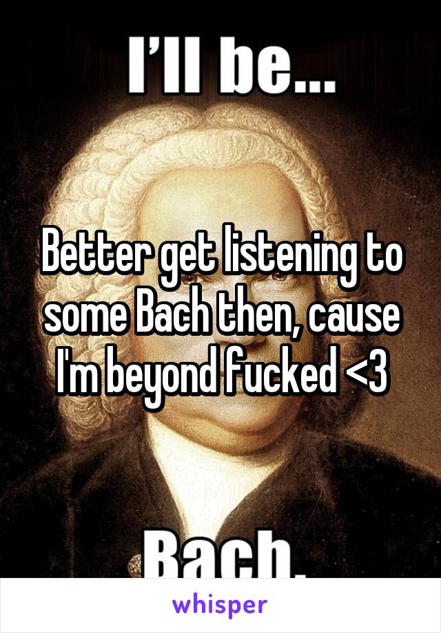 Better get listening to some Bach then, cause I'm beyond fucked <3
