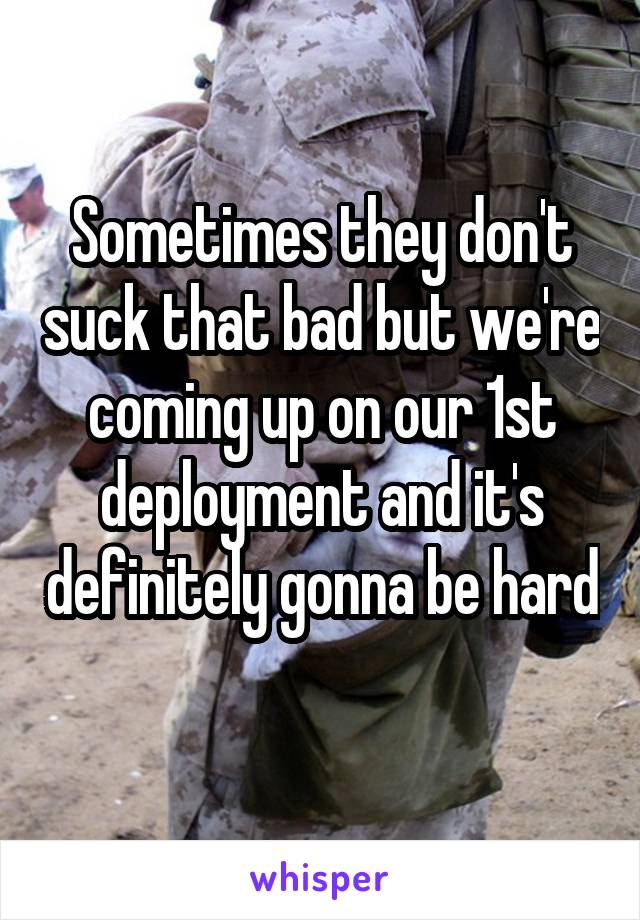 Sometimes they don't suck that bad but we're coming up on our 1st deployment and it's definitely gonna be hard 