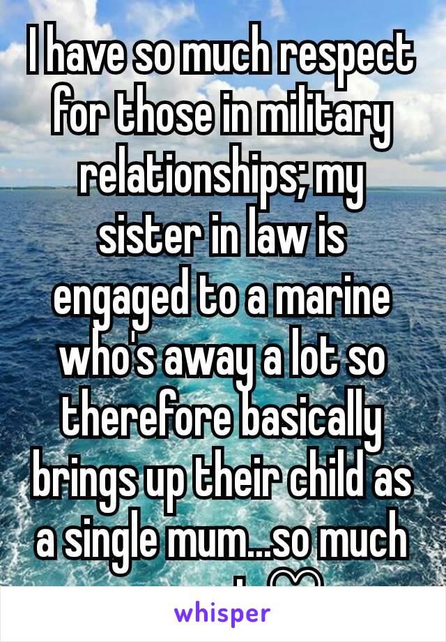 I have so much respect for those in military relationships; my sister in law is engaged to a marine who's away a lot so therefore basically brings up their child as a single mum...so much respect ♡