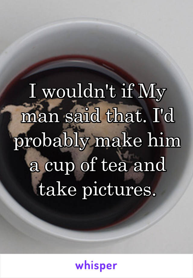 I wouldn't if My man said that. I'd probably make him a cup of tea and take pictures.