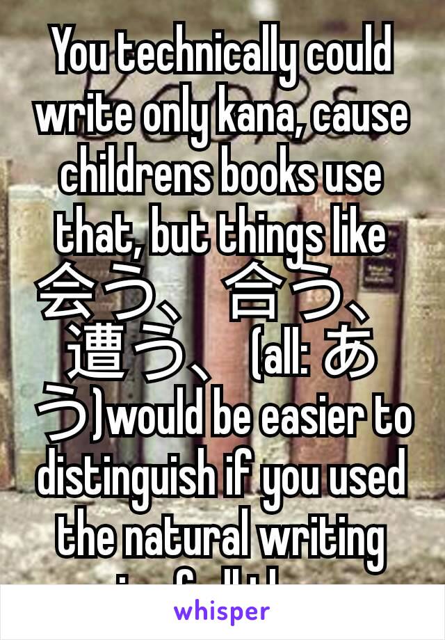 You technically could write only kana, cause childrens books use that, but things like 会う、合う、遭う、(all: あう)would be easier to distinguish if you used the natural writing mix of all three.