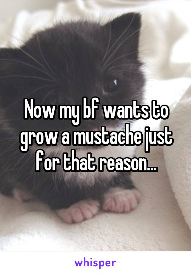 Now my bf wants to grow a mustache just for that reason...