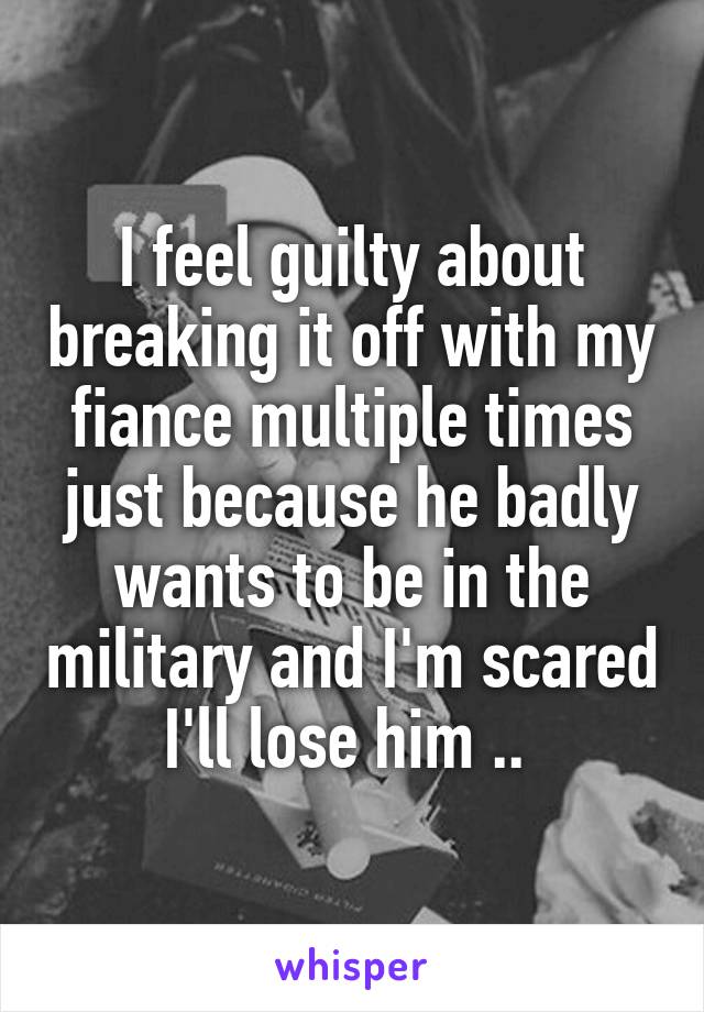 I feel guilty about breaking it off with my fiance multiple times just because he badly wants to be in the military and I'm scared I'll lose him .. 