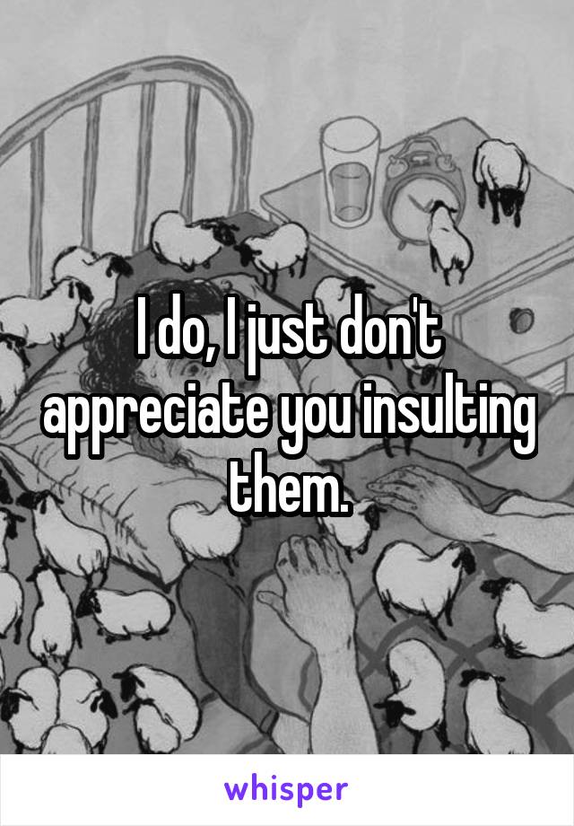 I do, I just don't appreciate you insulting them.